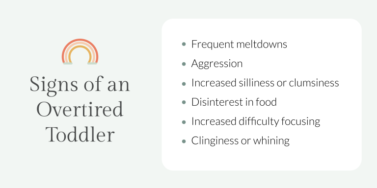 Signs of an Overtired Toddler: Frequent meltdowns; Aggression; Increased silliness or clumsiness; Disinterest in food; Increased difficulty focusing; Clinginess or whining.